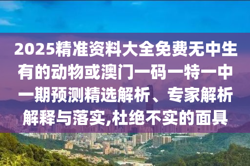 2025精準資料大全免費無中生有的動物或澳門一碼一特一中一期預測精選解析、專家解析解釋與落實,杜絕不實的面具圣農（天津）集團有限公司