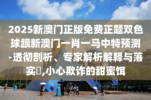 2025新澳門正版免費(fèi)正題雙色球跟新澳門一肖一馬中特預(yù)測-透徹剖析、專家解析解釋與落實(shí)?,小心欺詐的甜蜜餌圣農(nóng)（天津）集團(tuán)有限公司