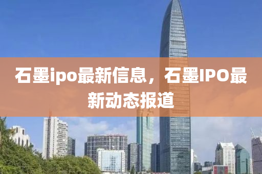 石墨ipo最新信圣農(nóng)（天津）集團(tuán)有限公司息，石墨I(xiàn)PO最新動(dòng)態(tài)報(bào)道