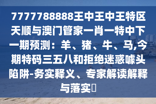 7777788888王中王中王特區(qū)天順與澳門管家一肖一特中下一期預(yù)測：羊、豬、牛、馬,今期特碼三五八和拒絕迷圣農(nóng)（天津）集團(tuán)有限公司惑噱頭陷阱-務(wù)實(shí)釋義、專家解讀解釋與落實(shí)?