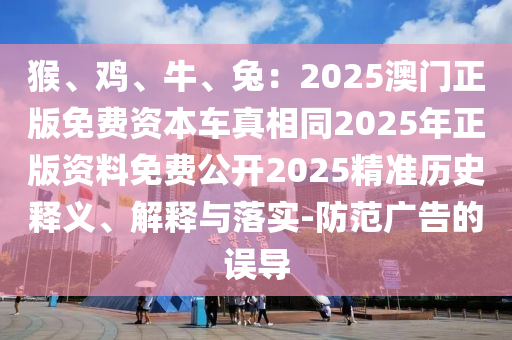 猴、雞、牛、兔：2025澳門正版免費(fèi)資本車真相同2025年正版資料免費(fèi)公開(kāi)2025精準(zhǔn)歷史釋義、解釋與落實(shí)-防范廣告的誤導(dǎo)圣農(nóng)（天津）集團(tuán)有限公司