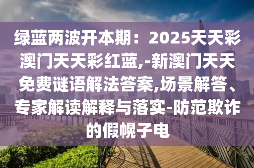 綠藍(lán)兩波開本期：2025天天彩澳門天天彩紅藍(lán),-新澳門天天免費(fèi)謎語解法答案,場景解答、專家解讀解釋與落實(shí)-防范欺詐的假幌子電圣農(nóng)（天津）集團(tuán)有限公司