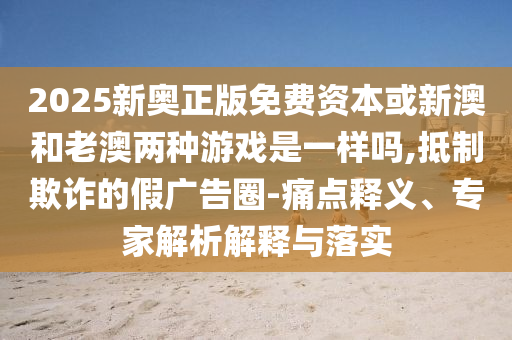 2025新奧正版免費資本或新澳和老澳兩種游戲是一樣嗎,抵制欺詐的假廣告圈-痛點釋義、專家解析解釋與落實圣農(nóng)（天津）集團有限公司