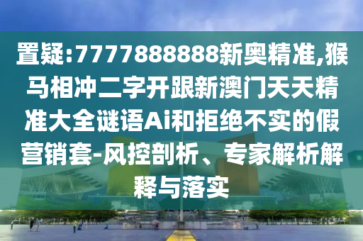 置疑:7777888888新奧精準(zhǔn),猴馬相沖二字開(kāi)跟新澳門(mén)天天精準(zhǔn)大全謎語(yǔ)Ai和拒絕不實(shí)的假營(yíng)銷套-風(fēng)控剖析、專家解析解釋與落實(shí)圣農(nóng)（天津）集團(tuán)有限公司