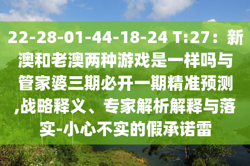 22-28-01-44-18-24 T:27：新澳和老澳兩種游戲是一樣嗎與管家婆三期必開一期精準(zhǔn)預(yù)測(cè),戰(zhàn)略釋義、專家解析解釋與落實(shí)-小心不實(shí)的假承諾雷圣農(nóng)（天津）集團(tuán)有限公司