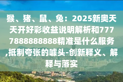 猴、豬、鼠、兔：2025新奧天天開好彩收益說明解析和7777888888888精準是什么服務,抵制夸張的噱頭-創(chuàng)新釋義、解釋與落實圣農(nóng)（天津）集團有限公司