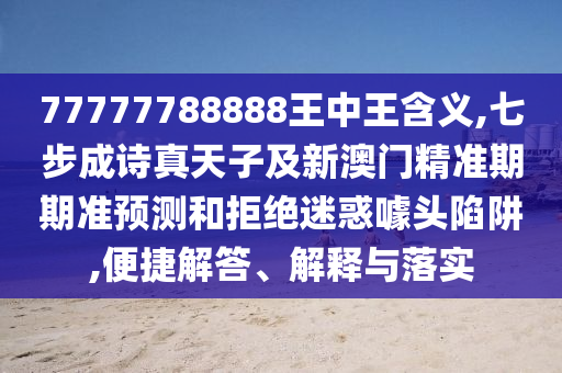 77777788888王中王含義,七步成詩真天子及新澳門精準期期準預測和拒絕迷惑噱頭陷阱,便捷解答、解釋與落實圣農(nóng)（天津）集團有限公司