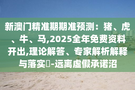 新澳門精準(zhǔn)期期準(zhǔn)預(yù)測(cè)：豬、虎、牛、馬,2025全年免費(fèi)資料開出,理論解答、專家解析解釋與落實(shí)?-遠(yuǎn)離虛假承諾沼圣農(nóng)（天津）集團(tuán)有限公司