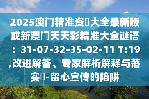 2025澳門精準(zhǔn)資枓大全最新版或新澳門天天彩精準(zhǔn)大全謎語：31-07-32-35-02-11 T:19,改進(jìn)解答、專家解析解釋與落實(shí)?-留心宣傳的陷阱圣農(nóng)（天津）集團(tuán)有限公司