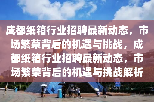 成都紙箱行業(yè)招聘最新動(dòng)態(tài)，市場繁榮背后的機(jī)遇與挑戰(zhàn)，成都紙箱行業(yè)招聘最新動(dòng)態(tài)，市場繁榮背后的機(jī)遇與挑戰(zhàn)解析圣農(nóng)（天津）集團(tuán)有限公司
