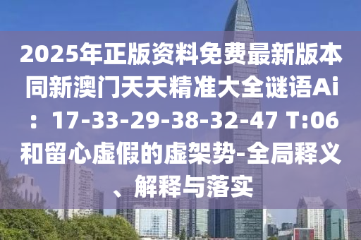 2025年正版資料免費(fèi)最新版本同新澳門天天精準(zhǔn)大全謎語(yǔ)Ai：17-33-29-38-32-47 T:06和留心虛假的虛架勢(shì)-全局釋義、解釋與落實(shí)圣農(nóng)（天津）集團(tuán)有限公司