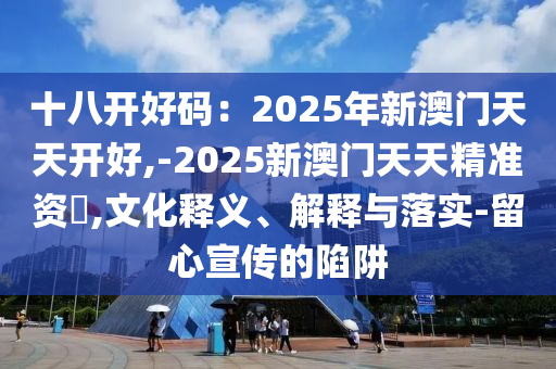 十八開(kāi)好碼：2025年新澳門(mén)天天開(kāi)好,-2025新澳門(mén)天天精準(zhǔn)資枓,文化釋義、解釋與落實(shí)-留心宣傳的陷阱圣農(nóng)（天津）集團(tuán)有限公司