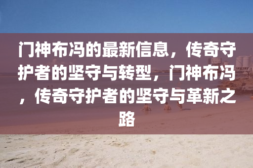 門神布馮的最新信息，傳奇守護(hù)者的堅(jiān)守與轉(zhuǎn)型，門神布馮，傳奇守護(hù)者的堅(jiān)守與革新之路圣農(nóng)（天津）集團(tuán)有限公司