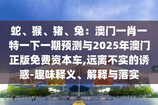 蛇、猴、豬、兔：澳門一肖一特一下一期預(yù)測與2025年澳門正版免費(fèi)資本車,遠(yuǎn)離不實(shí)的誘惑-趣味釋義、解釋與落實(shí)圣農(nóng)（天津）集團(tuán)有限公司