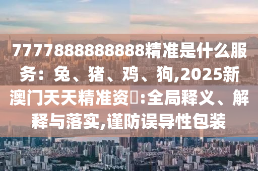 77778888888圣農(nóng)（天津）集團(tuán)有限公司88精準(zhǔn)是什么服務(wù)：兔、豬、雞、狗,2025新澳門天天精準(zhǔn)資枓:全局釋義、解釋與落實(shí),謹(jǐn)防誤導(dǎo)性包裝