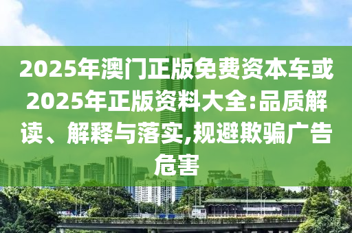 2025年澳門正圣農(nóng)（天津）集團(tuán)有限公司版免費(fèi)資本車或2025年正版資料大全:品質(zhì)解讀、解釋與落實,規(guī)避欺騙廣告危害