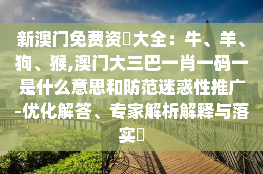 新澳門免費資枓大全：牛、羊、狗、猴,澳門大三巴一肖一碼一是什么意思和防范迷惑性推廣-優(yōu)化解答、專家解析解釋與落實?圣農（天津）集團有限公司