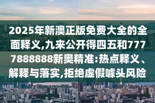 2025年新澳正版免費大全的全面釋義,九來公開得四五和7777888888新奧精準:熱點釋義、解釋與落實,拒絕虛假噱頭風(fēng)險圣農(nóng)（天津）集團有限公司