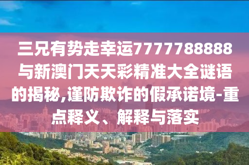 三兄有勢走幸運7777788888與新澳門天天彩精準大全謎語的揭秘,謹防欺詐的假承諾境-重點釋義、解釋與落實圣農（天津）集團有限公司