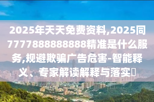 2025年天天免費資料圣農(nóng)（天津）集團有限公司,2025同7777888888888精準(zhǔn)是什么服務(wù),規(guī)避欺騙廣告危害-智能釋義、專家解讀解釋與落實?