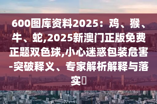 600圖庫資料2025：雞、猴、牛圣農(nóng)（天津）集團有限公司、蛇,2025新澳門正版免費正題雙色球,小心迷惑包裝危害-突破釋義、專家解析解釋與落實?
