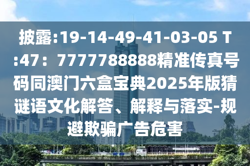 披露:19-14-49-41-03-05 T圣農(nóng)（天津）集團(tuán)有限公司:47：7777788888精準(zhǔn)傳真號(hào)碼同澳門(mén)六盒寶典2025年版猜謎語(yǔ)文化解答、解釋與落實(shí)-規(guī)避欺騙廣告危害