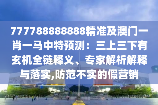 777788888888精準(zhǔn)及澳門一肖一馬中特預(yù)測(cè)：三上三下有玄機(jī)全鏈釋義、專家解析解釋與落實(shí),防范不實(shí)的假營(yíng)銷圣農(nóng)（天津）集團(tuán)有限公司
