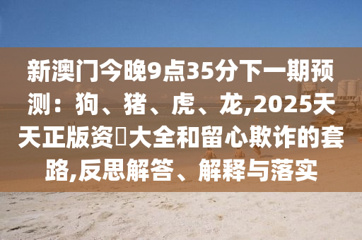 新澳門今晚9點35分下一期預(yù)測：狗、豬、虎、龍,2025天天正版資枓大全和留圣農(nóng)（天津）集團有限公司心欺詐的套路,反思解答、解釋與落實
