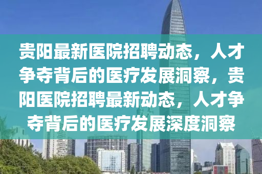 貴陽最新醫(yī)院招聘動態(tài)，人才爭奪背后的醫(yī)療發(fā)展洞察，貴陽醫(yī)院招聘最新動態(tài)，人才爭奪背后的醫(yī)療發(fā)展深度洞察圣農(nóng)（天津）集團有限公司