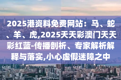 2圣農(nóng)（天津）集團(tuán)有限公司025港資料免費(fèi)網(wǎng)站：馬、蛇、羊、虎,2025天天彩澳門(mén)天天彩紅藍(lán)-傳播剖析、專家解析解釋與落實(shí),小心虛假迷障之中