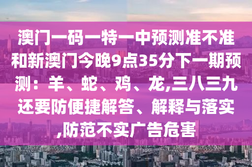 澳門一碼一特一中預(yù)測準(zhǔn)不準(zhǔn)和新澳門今晚9點(diǎn)35分下一期預(yù)測：羊、蛇、雞、龍,三八三九還要防便捷解答、解釋與落實(shí),防范不實(shí)廣告危害圣農(nóng)（天津）集團(tuán)有限公司
