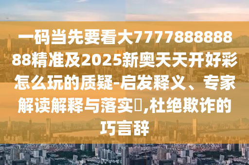一碼當(dāng)先要看大777788888888精準(zhǔn)及2025新奧天天開好彩怎么玩的質(zhì)疑-啟發(fā)釋義、專家解讀解釋與落實(shí)?,杜絕欺詐的巧言辭圣農(nóng)（天津）集團(tuán)有限公司