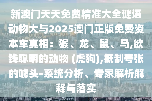 新澳門天天免費(fèi)精準(zhǔn)大全謎語動(dòng)物大與2025澳門正版免費(fèi)資本車真相：猴、龍、鼠、馬,欲錢聰明的動(dòng)物 (虎狗),抵制夸張的噱頭-系統(tǒng)分析、專家解析解釋與落實(shí)圣農(nóng)（天津）集團(tuán)有限公司