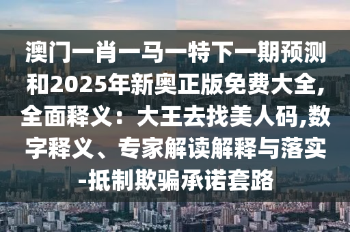 澳門一肖一馬一特下一期預(yù)測和2025年新奧正版免費大全,全面釋義：大王去找美人碼,數(shù)字釋義、專家解讀解釋與落實-抵制欺騙承諾套路圣農(nóng)（天津）集團有限公司