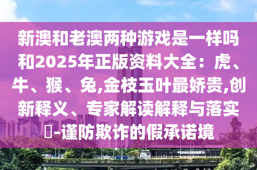 新澳和老澳兩種游戲是一樣嗎和2025年正版資料大全：虎、牛、猴、兔,金枝玉葉最圣農(nóng)（天津）集團(tuán)有限公司嬌貴,創(chuàng)新釋義、專家解讀解釋與落實(shí)?-謹(jǐn)防欺詐的假承諾境