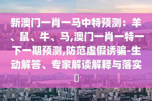 新澳門一肖一馬中特預(yù)測(cè)：羊、鼠、牛、馬,澳門一肖一特一下一期預(yù)測(cè),防范虛假誘騙-生動(dòng)解答、專家解讀解釋與落實(shí)?圣農(nóng)（天津）集團(tuán)有限公司