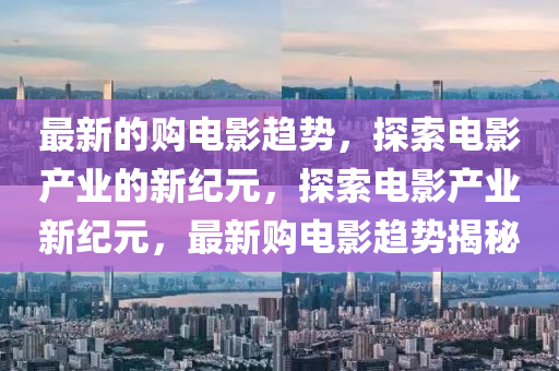 最新的購(gòu)電影趨勢(shì)，探索電影產(chǎn)業(yè)的新紀(jì)元，探索電影產(chǎn)業(yè)新紀(jì)元，最新購(gòu)電影趨勢(shì)揭秘圣農(nóng)（天津）集團(tuán)有限公司