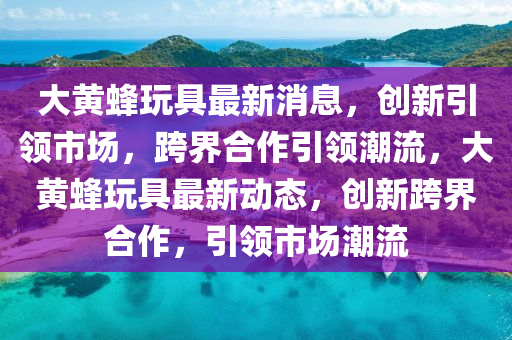 大黃蜂玩具最新消息，創(chuàng)新引領(lǐng)市場(chǎng)，跨界合作引領(lǐng)潮流，大黃蜂玩具最新動(dòng)態(tài)，創(chuàng)新跨界合作，引領(lǐng)市場(chǎng)潮流圣農(nóng)（天津）集團(tuán)有限公司