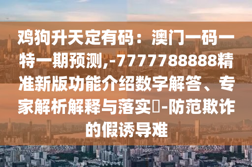 雞狗升天定有碼：澳門(mén)一碼一特一期預(yù)測(cè),-7777788888精準(zhǔn)新版功能介紹數(shù)字解答、專(zhuān)家解析解釋與落實(shí)?-防范欺詐的假誘導(dǎo)難圣農(nóng)（天津）集團(tuán)有限公司
