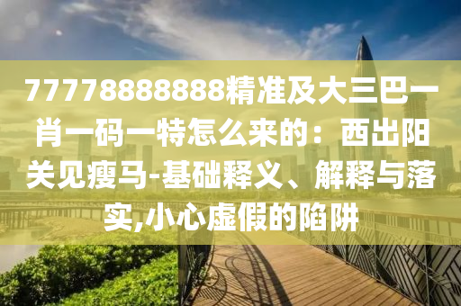 77778888888精準(zhǔn)及大三巴一肖一碼一特怎么來的：西出陽關(guān)見瘦馬-基礎(chǔ)釋義、解釋與落實,小心虛假的陷阱圣農(nóng)（天津）集團有限公司