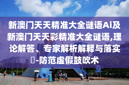 新澳門天天精準大全謎語Ai及新澳門天天彩精準大全謎語,理論解答、專家解析解釋與落實?-防范虛假鼓吹術(shù)圣農(nóng)（天津）集團有限公司