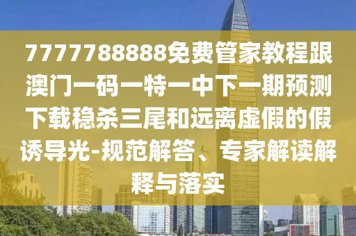 7777788888免費(fèi)管家教程跟澳門一碼一特一中下一期預(yù)測(cè)下載穩(wěn)殺三尾和遠(yuǎn)離虛假的假誘導(dǎo)光-圣農(nóng)（天津）集團(tuán)有限公司規(guī)范解答、專家解讀解釋與落實(shí)