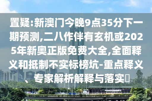 置疑:新澳門今晚9點35分下一期預測,二八作伴有玄機或2025年新奧正版免費大全,全面釋義和抵制不實標榜坑-重點釋義、專家解析解釋與落實?圣農(nóng)（天津）集團有限公司