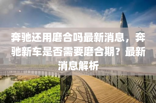 奔馳還用磨合嗎最新消息，奔馳新車是否需要磨合期？最圣農(nóng)（天津）集團(tuán)有限公司新消息解析