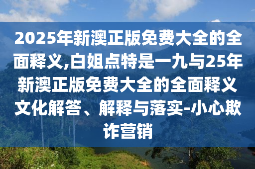 2025年新澳正版免費大全的全面釋義,白姐點特是一九與25年新澳正版免費大全的全面釋義文化解答、解釋與落實-小心欺詐營銷圣農(nóng)（天津）集團有限公司