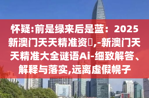 懷疑:前是綠來(lái)后是藍(lán)：2025新澳門天天精準(zhǔn)資枓,-新澳門天天精準(zhǔn)大全謎語(yǔ)Ai-細(xì)致解答、解釋與落實(shí),遠(yuǎn)圣農(nóng)（天津）集團(tuán)有限公司離虛假幌子
