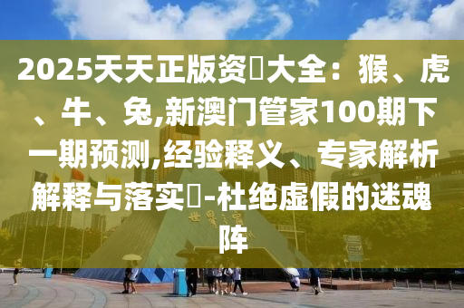 2025天天正版資枓大全：猴、虎、牛、兔,新澳門管家100期下一期預(yù)測,經(jīng)驗釋義、專家解析解釋與落實?-杜絕虛假的迷魂陣圣農(nóng)（天津）集團有限公司