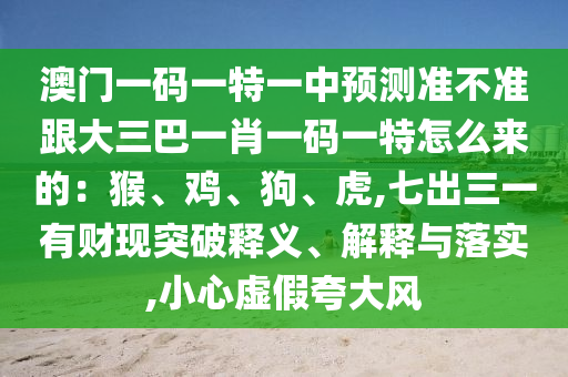 澳門一碼一特一中預(yù)測準(zhǔn)不準(zhǔn)跟大三巴一肖一碼一特怎么來的：猴、雞、狗、虎,七出三一有財(cái)現(xiàn)突破釋義、解釋與落實(shí),小心虛假夸大風(fēng)圣農(nóng)（天津）集團(tuán)有限公司