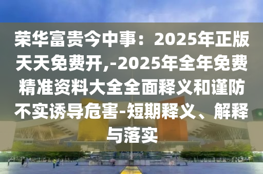 榮華富貴今中事：2025年正版天天免費(fèi)開,-2025年全年免費(fèi)精準(zhǔn)資料大全全面釋義和謹(jǐn)防不實(shí)誘導(dǎo)危害-短期釋義、解釋與落實(shí)圣農(nóng)（天津）集團(tuán)有限公司