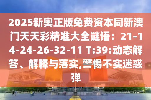 2025新奧正版免費(fèi)資本同新澳門天天彩精準(zhǔn)大全謎語：21-14-24-26-32-11 T:39:動(dòng)態(tài)解答、解釋與落實(shí),警惕不實(shí)迷惑彈圣農(nóng)（天津）集團(tuán)有限公司